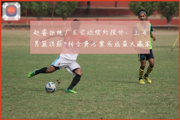 赵睿拒绝广东宏远续约报价，上海男篮顶薪+转会费方案或成最大赢家