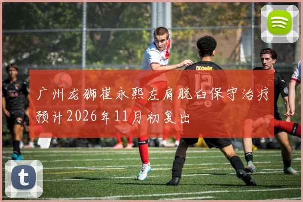 广州龙狮崔永熙左肩脱臼保守治疗预计2026年11月初复出